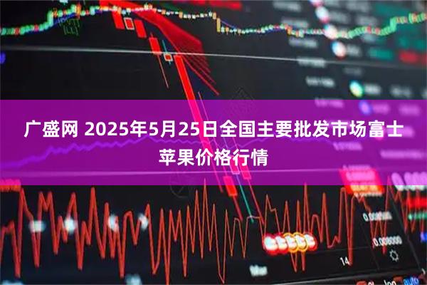 广盛网 2025年5月25日全国主要批发市场富士苹果价格行情