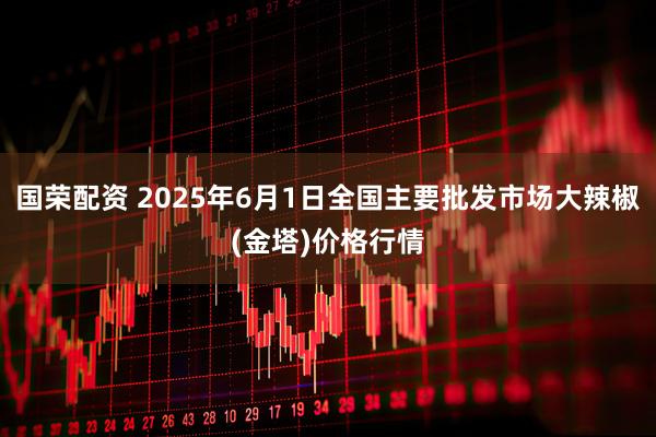 国荣配资 2025年6月1日全国主要批发市场大辣椒(金塔)价格行情