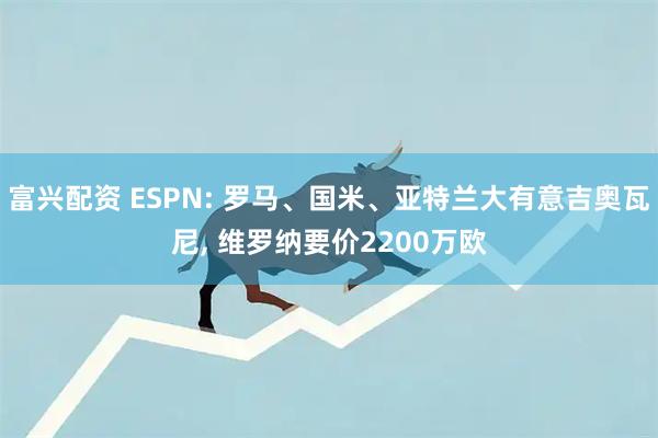 富兴配资 ESPN: 罗马、国米、亚特兰大有意吉奥瓦尼, 维罗纳要价2200万欧