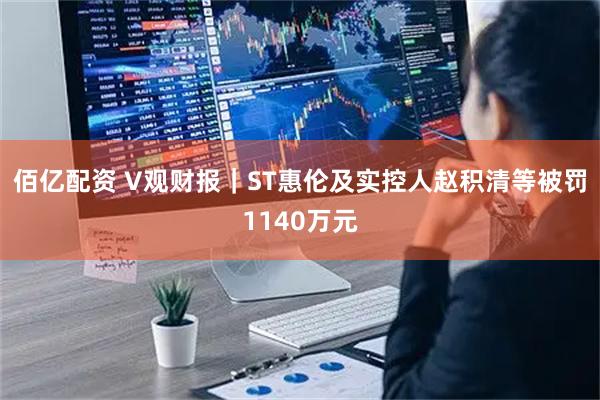 佰亿配资 V观财报|ST惠伦及实控人赵积清等被罚1140万元