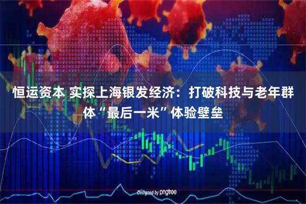 恒运资本 实探上海银发经济：打破科技与老年群体“最后一米”体验壁垒
