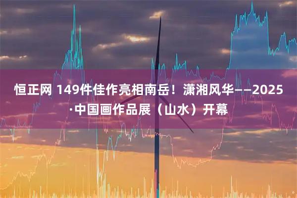 恒正网 149件佳作亮相南岳！潇湘风华——2025·中国画作品展（山水）开幕