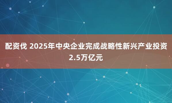 配资伐 2025年中央企业完成战略性新兴产业投资2.5万亿元