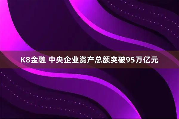 K8金融 中央企业资产总额突破95万亿元