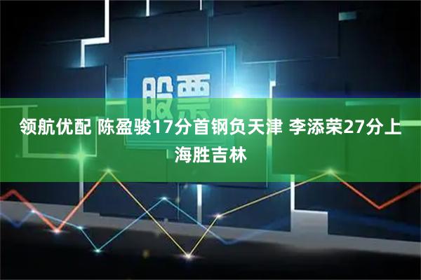 领航优配 陈盈骏17分首钢负天津 李添荣27分上海胜吉林