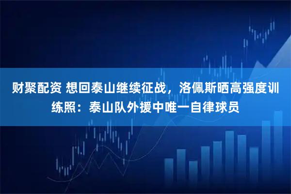 财聚配资 想回泰山继续征战，洛佩斯晒高强度训练照：泰山队外援中唯一自律球员