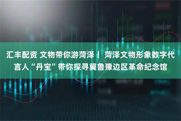 汇丰配资 文物带你游菏泽丨 菏泽文物形象数字代言人“丹宝”带你探寻冀鲁豫边区革命纪念馆