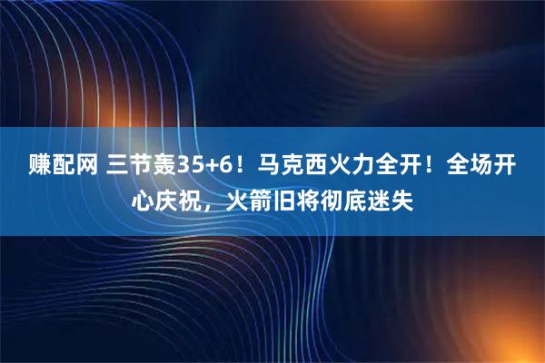 赚配网 三节轰35+6！马克西火力全开！全场开心庆祝，火箭旧将彻底迷失