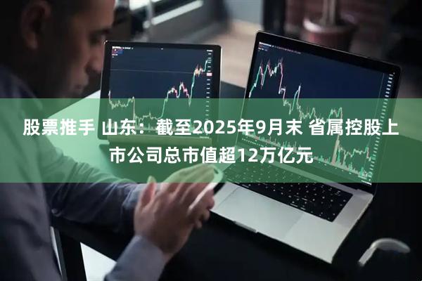 股票推手 山东：截至2025年9月末 省属控股上市公司总市值超12万亿元