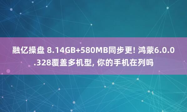 融亿操盘 8.14GB+580MB同步更! 鸿蒙6.0.0.328覆盖多机型, 你的手机在列吗