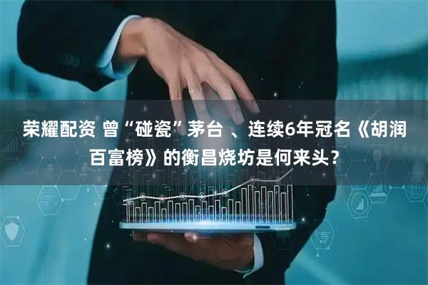 荣耀配资 曾“碰瓷”茅台 、连续6年冠名《胡润百富榜》的衡昌烧坊是何来头？