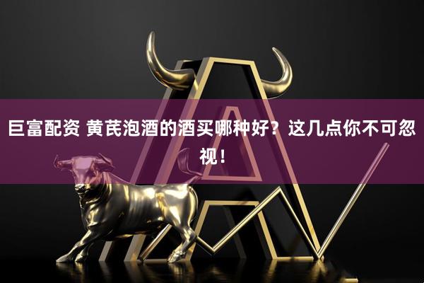 巨富配资 黄芪泡酒的酒买哪种好？这几点你不可忽视！