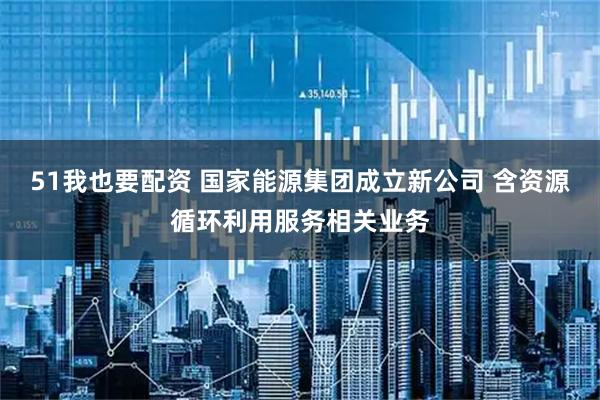 51我也要配资 国家能源集团成立新公司 含资源循环利用服务相关业务