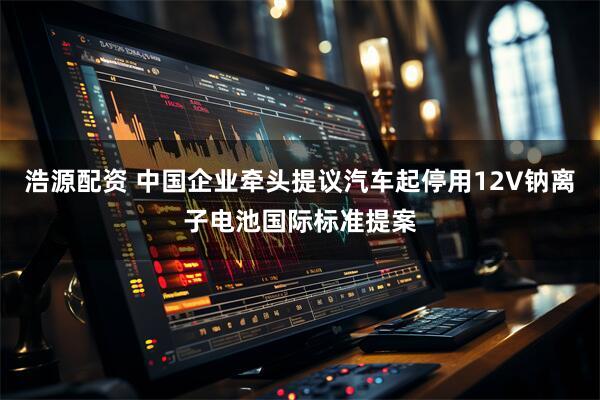 浩源配资 中国企业牵头提议汽车起停用12V钠离子电池国际标准提案