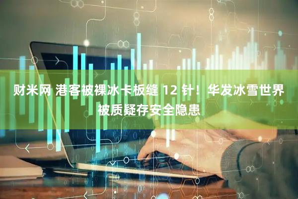 财米网 港客被裸冰卡板缝 12 针！华发冰雪世界被质疑存安全隐患