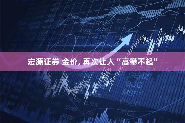 宏源证券 金价, 再次让人“高攀不起”