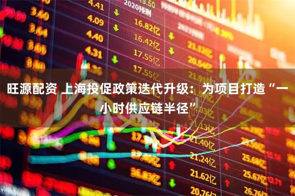 旺源配资 上海投促政策迭代升级：为项目打造“一小时供应链半径”