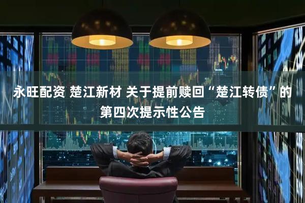 永旺配资 楚江新材 关于提前赎回“楚江转债”的第四次提示性公告