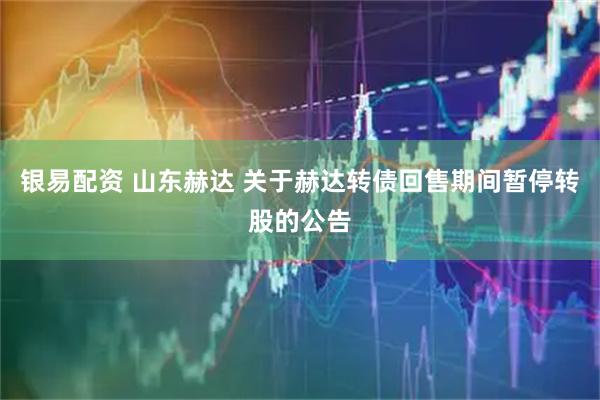 银易配资 山东赫达 关于赫达转债回售期间暂停转股的公告