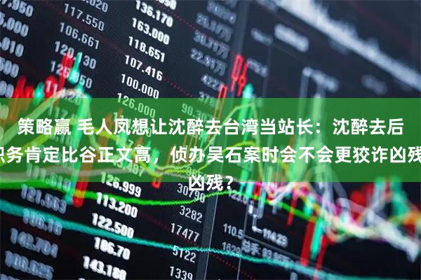 策略赢 毛人凤想让沈醉去台湾当站长：沈醉去后职务肯定比谷正文高，侦办吴石案时会不会更狡诈凶残？