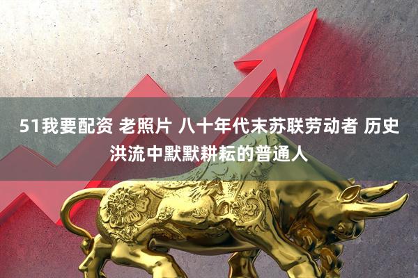 51我要配资 老照片 八十年代末苏联劳动者 历史洪流中默默耕耘的普通人