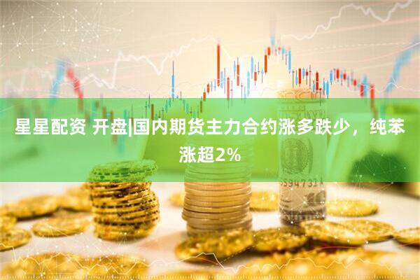 星星配资 开盘|国内期货主力合约涨多跌少，纯苯涨超2%
