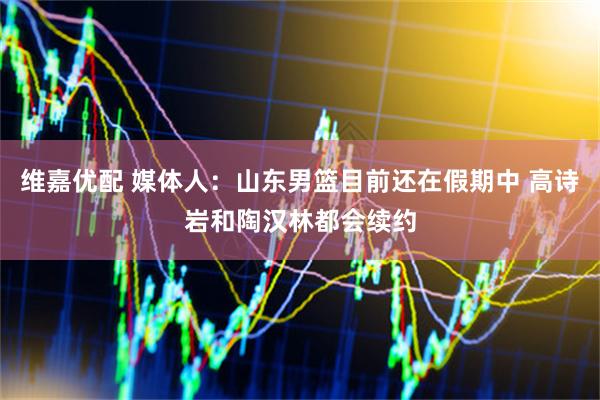 维嘉优配 媒体人：山东男篮目前还在假期中 高诗岩和陶汉林都会续约